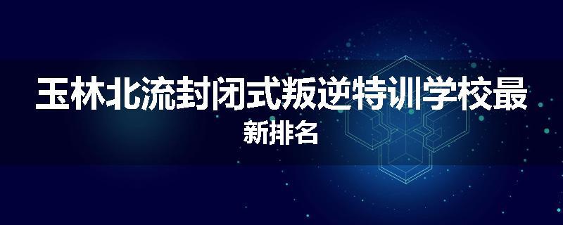 玉林北流封闭式叛逆特训学校最新排名
