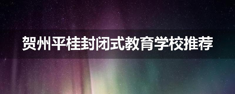 贺州平桂封闭式教育学校推荐