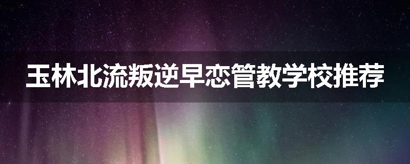 玉林北流叛逆早恋管教学校推荐