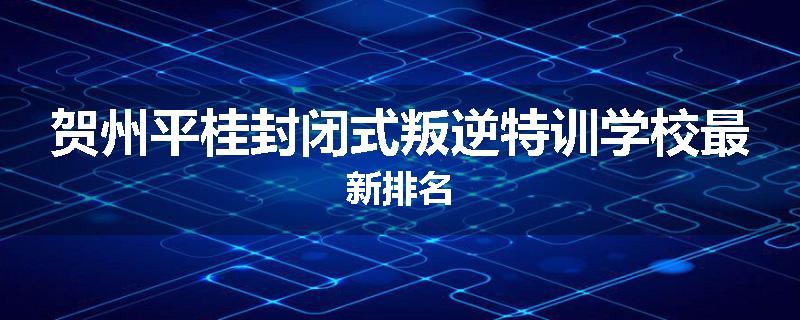 贺州平桂封闭式叛逆特训学校最新排名