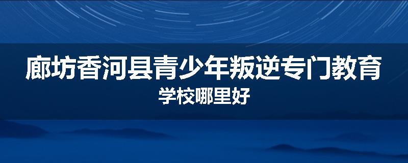 廊坊香河县青少年叛逆专门教育学校哪里好