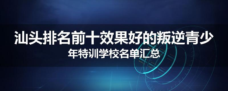 汕头排名前十效果好的叛逆青少年特训学校名单汇总