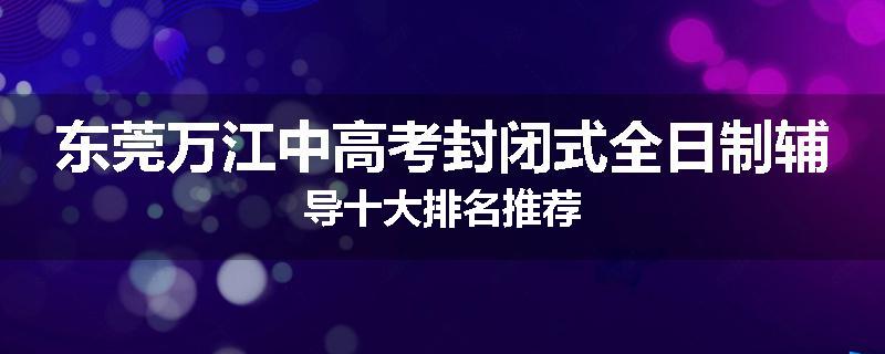 东莞万江中高考封闭式全日制辅导十大排名推荐