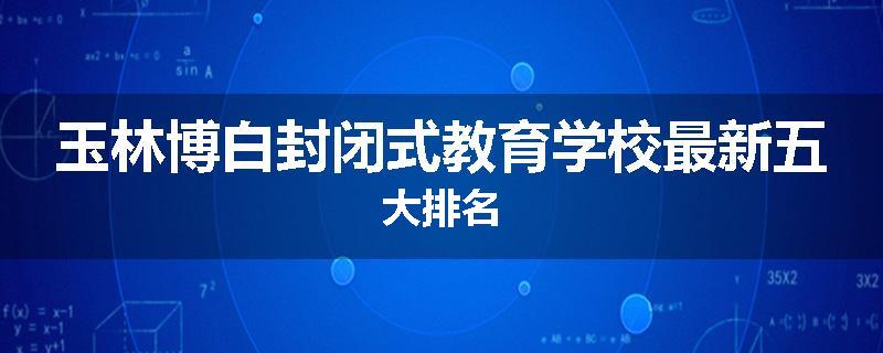 玉林博白封闭式教育学校最新五大排名