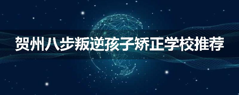 贺州八步叛逆孩子矫正学校推荐
