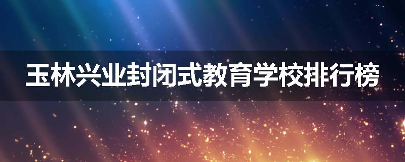 玉林兴业封闭式教育学校排行榜