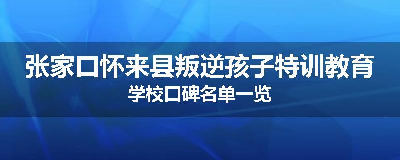 张家口怀来县叛逆孩子特训教育学校口碑名单一览