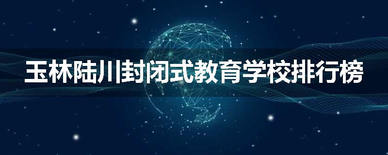 玉林陆川封闭式教育学校排行榜