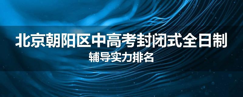 北京朝阳区中高考封闭式全日制辅导实力排名