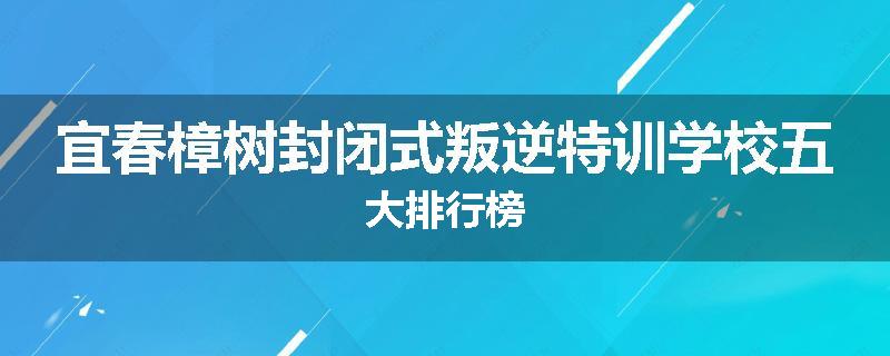 宜春樟树封闭式叛逆特训学校五大排行榜
