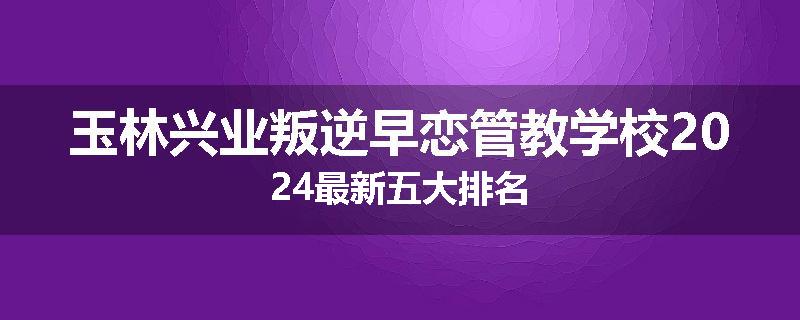 玉林兴业叛逆早恋管教学校2024最新五大排名