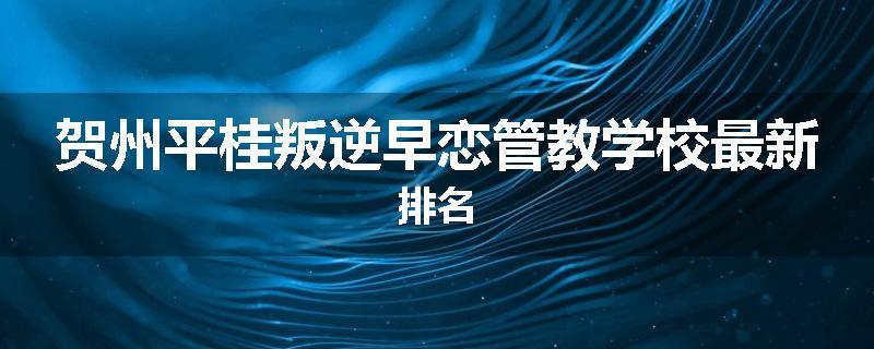 贺州平桂叛逆早恋管教学校最新排名