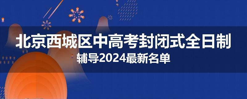 北京西城区中高考封闭式全日制辅导2024最新名单