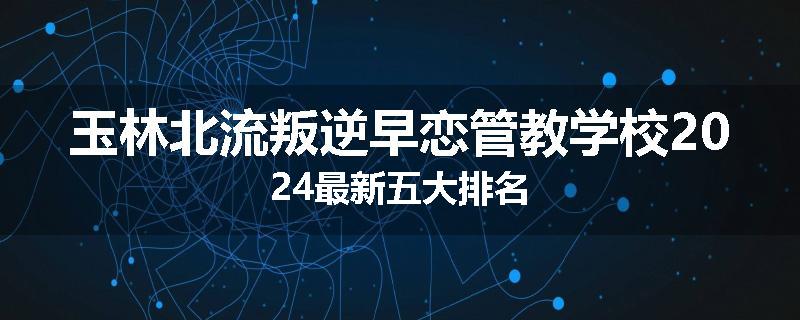 玉林北流叛逆早恋管教学校2024最新五大排名