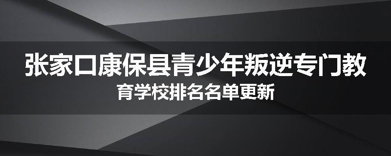 张家口康保县青少年叛逆专门教育学校排名名单更新