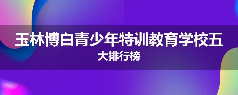 玉林博白青少年特训教育学校五大排行榜