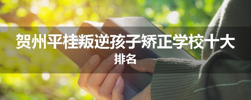 贺州平桂叛逆孩子矫正学校十大排名