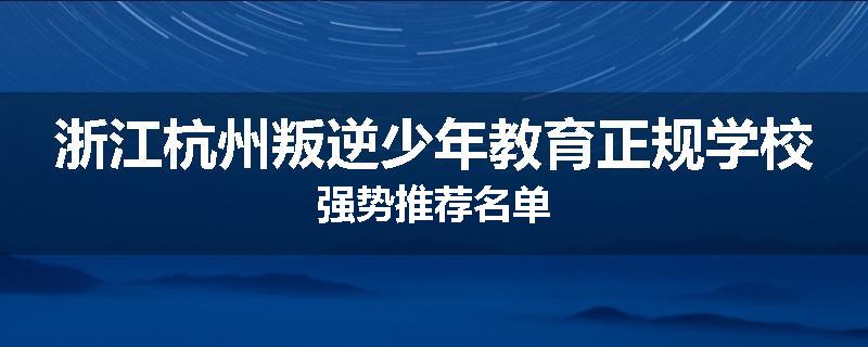 浙江杭州叛逆少年教育正规学校强势推荐名单