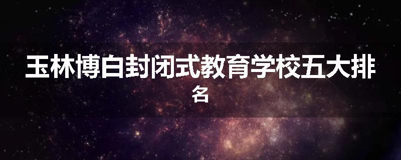 玉林博白封闭式教育学校五大排名