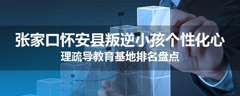 张家口怀安县叛逆小孩个性化心理疏导教育基地排名盘点