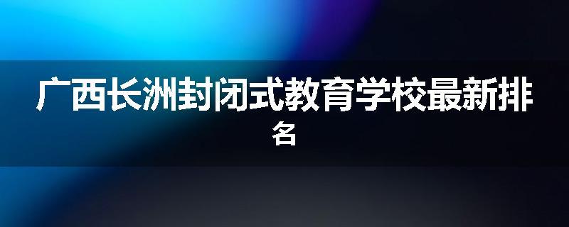 广西长洲封闭式教育学校最新排名