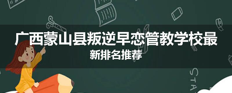 广西蒙山县叛逆早恋管教学校最新排名推荐