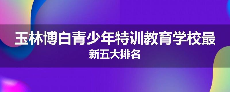 玉林博白青少年特训教育学校最新五大排名