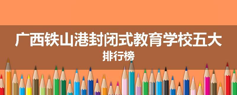 广西铁山港封闭式教育学校五大排行榜