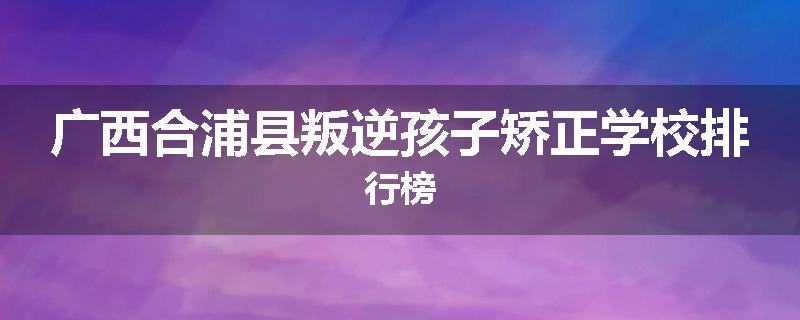 广西合浦县叛逆孩子矫正学校排行榜