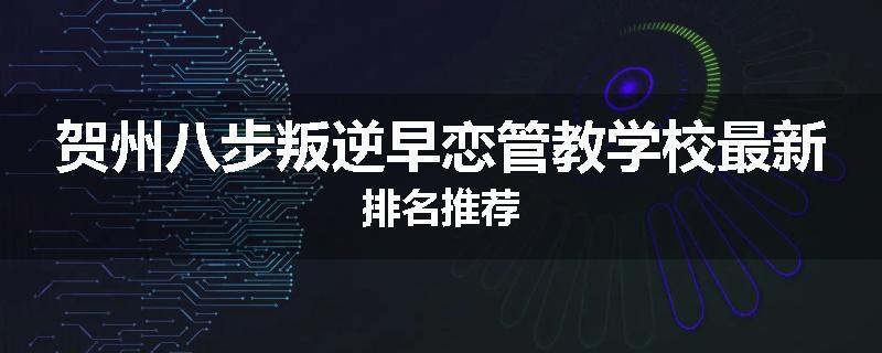 贺州八步叛逆早恋管教学校最新排名推荐