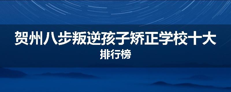 贺州八步叛逆孩子矫正学校十大排行榜
