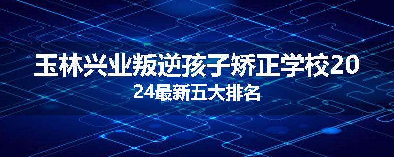 玉林兴业叛逆孩子矫正学校2024最新五大排名