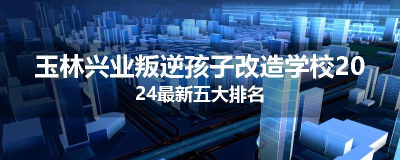 玉林兴业叛逆孩子改造学校2024最新五大排名