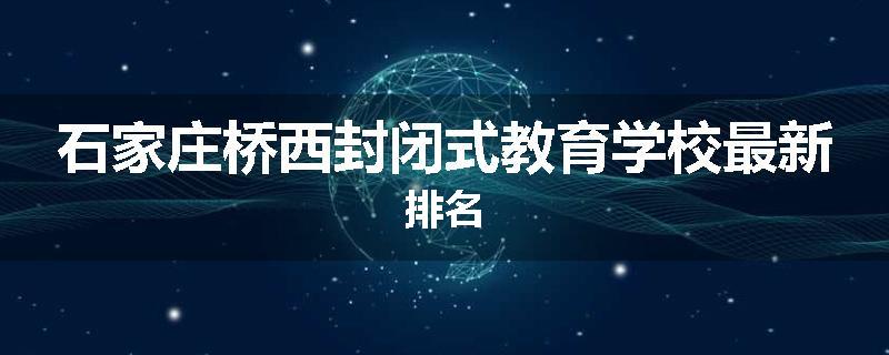 石家庄桥西封闭式教育学校最新排名