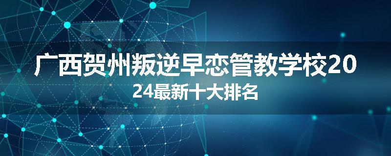 广西贺州叛逆早恋管教学校2024最新十大排名