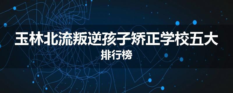 玉林北流叛逆孩子矫正学校五大排行榜
