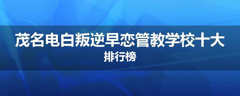 茂名电白叛逆早恋管教学校十大排行榜