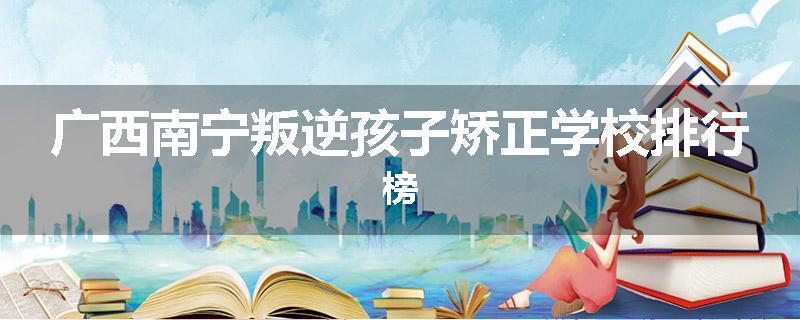 广西南宁叛逆孩子矫正学校排行榜