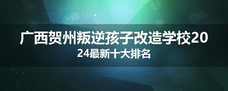 广西贺州叛逆孩子改造学校2024最新十大排名