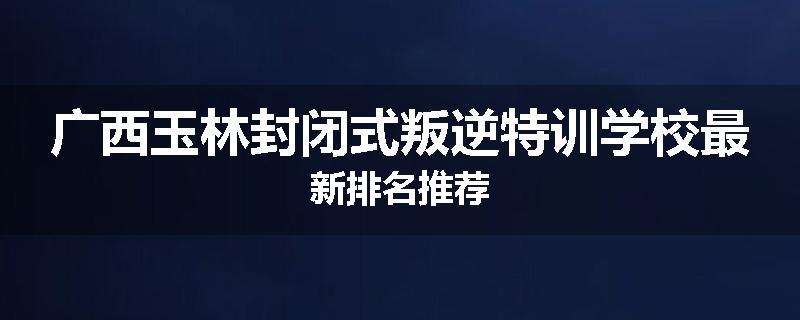 广西玉林封闭式叛逆特训学校最新排名推荐