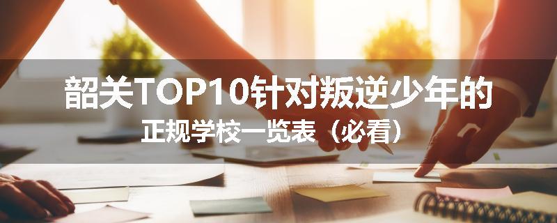 韶关TOP10针对叛逆少年的正规学校一览表（必看）