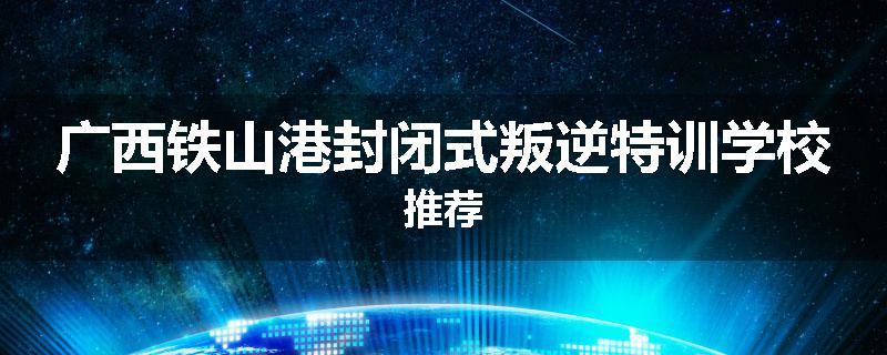 广西铁山港封闭式叛逆特训学校推荐