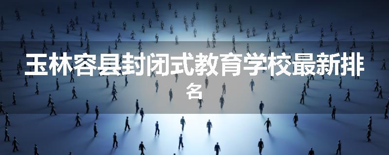 玉林容县封闭式教育学校最新排名