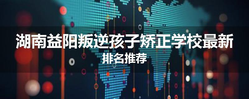 湖南益阳叛逆孩子矫正学校最新排名推荐