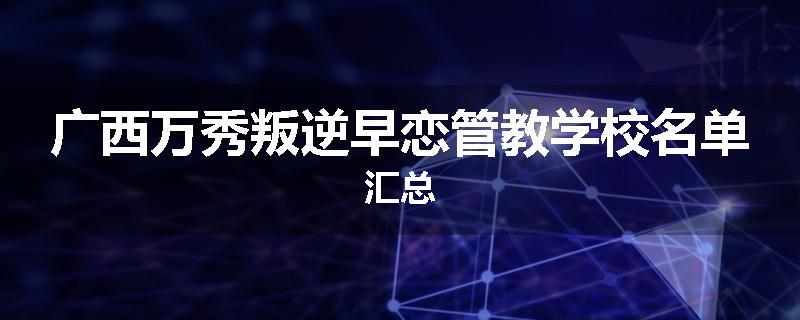 广西万秀叛逆早恋管教学校名单汇总