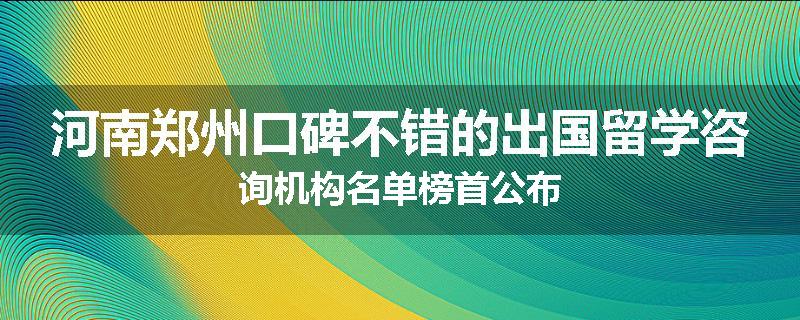 河南郑州口碑不错的出国留学咨询机构名单榜首公布