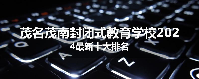 茂名茂南封闭式教育学校2024最新十大排名