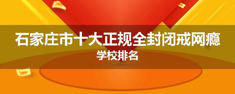 石家庄市十大正规全封闭戒网瘾学校排名