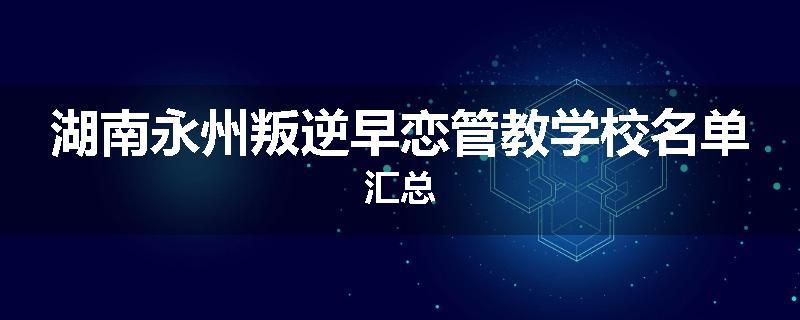 湖南永州叛逆早恋管教学校名单汇总