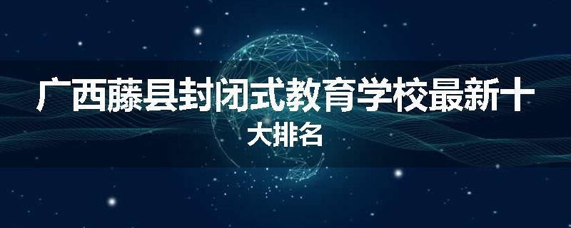 广西藤县封闭式教育学校最新十大排名